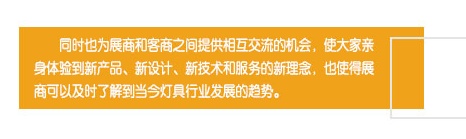 同時(shí)也為展商和客商之間提供相互交流的機(jī)會(huì)，使大家親身體驗(yàn)到新產(chǎn)品、新設(shè)計(jì)、新技術(shù)和服務(wù)的新理念，也使得展商可以及時(shí)了解到當(dāng)今燈具行業(yè)發(fā)展的趨勢(shì)。