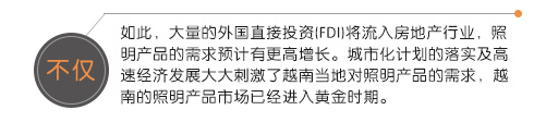 不僅如此，大量的外國直接投資(FDI)將流入房地產(chǎn)行業(yè)，照明產(chǎn)品的需求預(yù)計有更高增長。城市化計劃的落實及高速經(jīng)濟(jì)發(fā)展大大刺激了越南當(dāng)?shù)貙φ彰鳟a(chǎn)品的需求，越南的照明產(chǎn)品市場已經(jīng)進(jìn)入黃金時期。