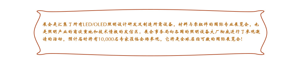 展會是匯集了所有LED/OLED照明設(shè)計研發(fā)及制造所需設(shè)備，材料與零組件的國際專業(yè)展覽會，也是照明產(chǎn)業(yè)的商談重地和技術(shù)情報的發(fā)信區(qū)。展會事務局向各國的照明設(shè)備大廠徹底進行了參觀邀請的活動，預計屆時將有10,000名專家蒞臨會場參觀，它將是全球屈指可數(shù)的國際展覽會!