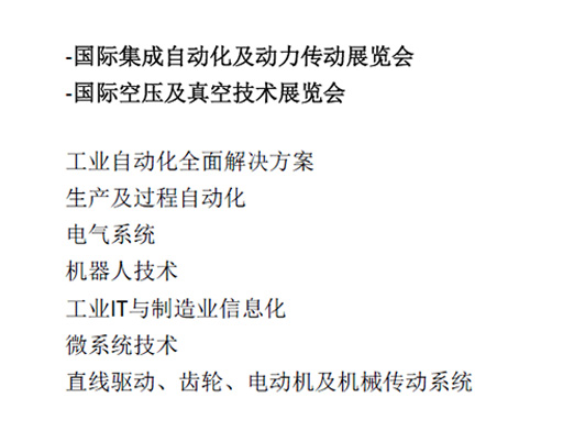 -國(guó)際集成自動(dòng)化及動(dòng)力傳動(dòng)展覽會(huì)  -國(guó)際空壓及真空技術(shù)展覽會(huì)  工業(yè)自動(dòng)化全面解決方案  生產(chǎn)及過(guò)程自動(dòng)化  電氣系統(tǒng)  機(jī)器人技術(shù)  工業(yè)IT與制造業(yè)信息化  微系統(tǒng)技術(shù)  直線驅(qū)動(dòng)、齒輪、電動(dòng)機(jī)及機(jī)械傳動(dòng)系統(tǒng)