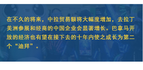 在不久的將來，中拉貿(mào)易額將大幅度增加，去拉丁美洲參展和經(jīng)商的中國企業(yè)會顯著增長。巴拿馬開放的經(jīng)濟也有望在接下去的十年內(nèi)使之成長為第二個“迪拜”。
