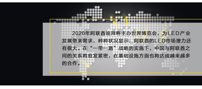 2020年阿聯(lián)酋迪拜將主辦世界博覽會，為LED產(chǎn)業(yè)發(fā)展帶來需求，種種狀況顯示，阿聯(lián)酋的LED市場潛力還有很大。在“一帶一路”戰(zhàn)略的實(shí)施下，中國與阿聯(lián)酋之間的關(guān)系將愈發(fā)緊密，在基礎(chǔ)設(shè)施方面也將達(dá)成越來越多的合作。