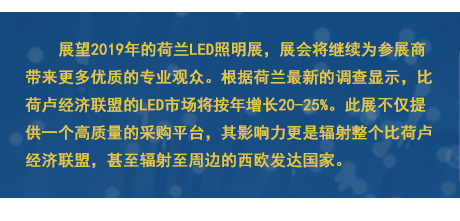 展望2019年的荷蘭LED照明展，展會(huì)將繼續(xù)為參展商帶來更多優(yōu)質(zhì)的專業(yè)觀眾。根據(jù)荷蘭最新的調(diào)查顯示，比荷盧經(jīng)濟(jì)聯(lián)盟的LED市場將按年增長20-25%。此展不僅提供一個(gè)高質(zhì)量的采購平臺(tái)，其影響力更是輻射整個(gè)比荷盧經(jīng)濟(jì)聯(lián)盟，甚至輻射至周邊的西歐發(fā)達(dá)國家。