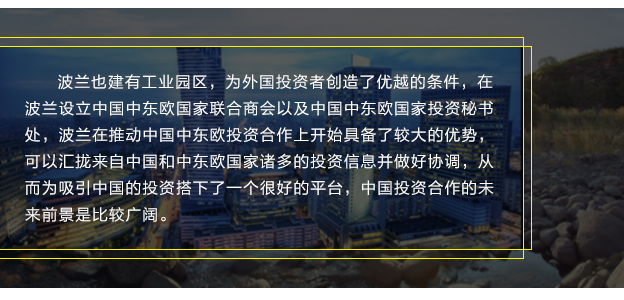 波蘭也建有工業(yè)園區(qū)，為外國投資者創(chuàng)造了優(yōu)越的條件，在波蘭設(shè)立中國中東歐國家聯(lián)合商會以及中國中東歐國家投資秘書處，波蘭在推動中國中東歐投資合作上開始具備了較大的優(yōu)勢，可以匯攏來自中國和中東歐國家諸多的投資信息并做好協(xié)調(diào)，從而為吸引中國的投資搭下了一個(gè)很好的平臺，中國投資合作的未來前景是比較廣闊。
