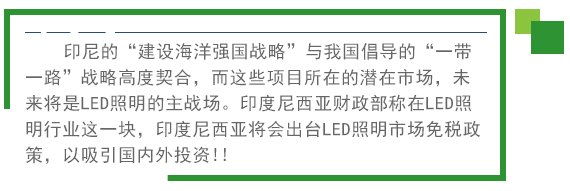 印尼的“建設(shè)海洋強國戰(zhàn)略”與我國倡導(dǎo)的“一帶一路”戰(zhàn)略高度契合，而這些項目所在的潛在市場，未來將是LED照明的主戰(zhàn)場。印度尼西亞財政部稱在LED照明行業(yè)這一塊，印度尼西亞將會出臺LED照明市場免稅政策。以吸引國內(nèi)外投資!! 